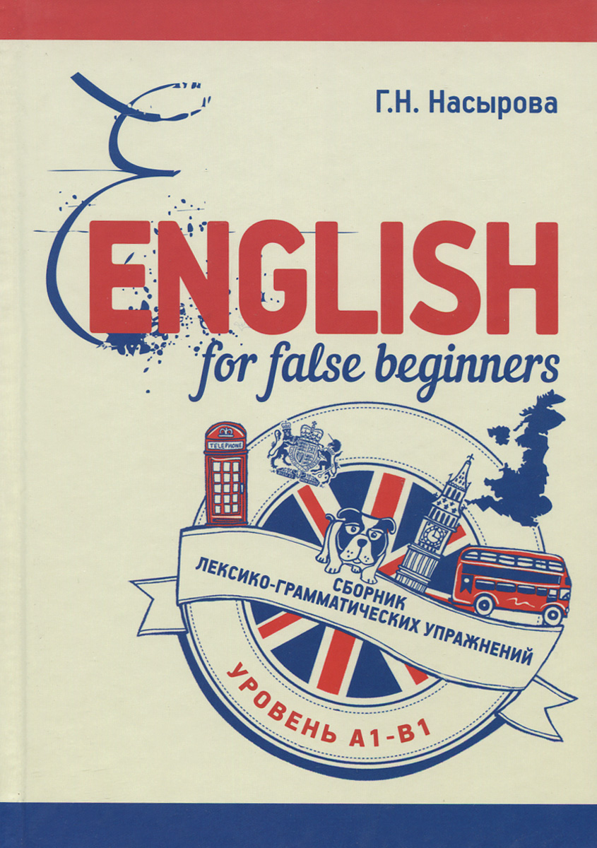 Г. Н. Насырова English for false beginners. Сборник лексико-грамматических упражнений. Уровень А1-В1. Учебное пособие Г. Н. Насырова English for false beginners. Сборник лексико-грамматических упражнений. Уровень А1-В1. Учебное пособие