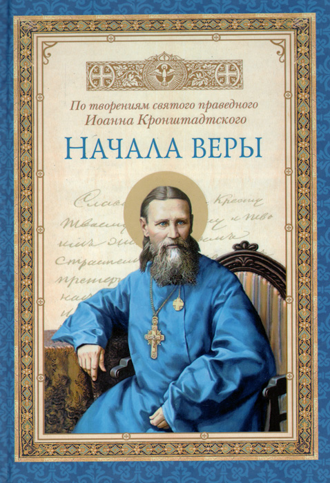 Кронштадский Иоанн, святой праведный Начала веры. По творениям святого праведного Иоанна Кронштадтского Кронштадский Иоанн, святой праведный Начала веры. По творениям святого праведного Иоанна Кронштадтского