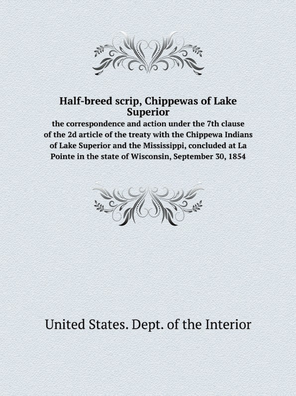 Half-breed scrip, Chippewas of Lake Superior. the correspondence and action under the 7th clause of the 2d article of the treaty with the Chippewa Indians of Lake Superior and the Mississippi, concluded at La Pointe in the state of Wisconsin, Septem…