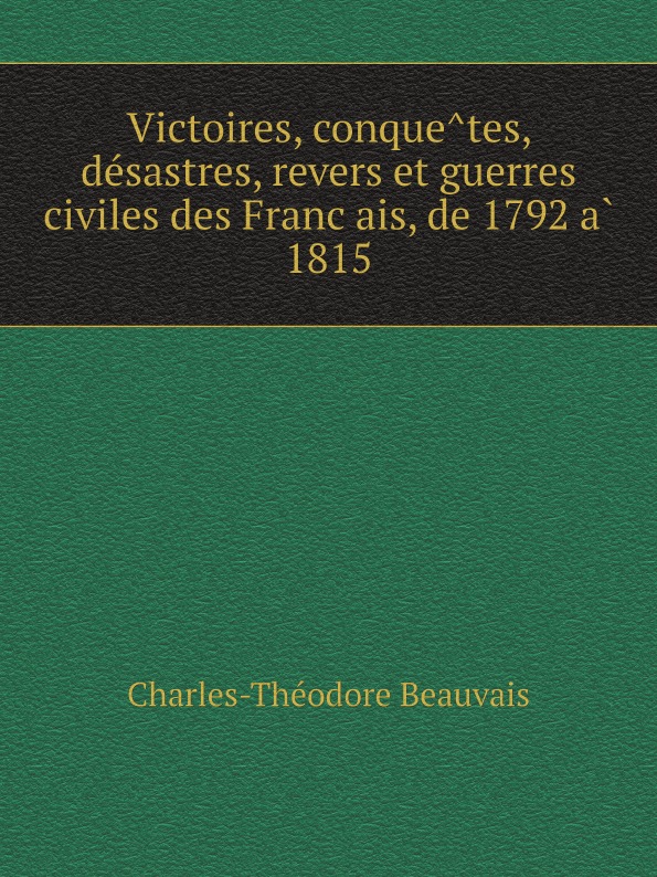 Charles-Théodore Beauvais Victoires, conquetes, desastres, revers et guerres civiles des Francais, de 1792 a 1815