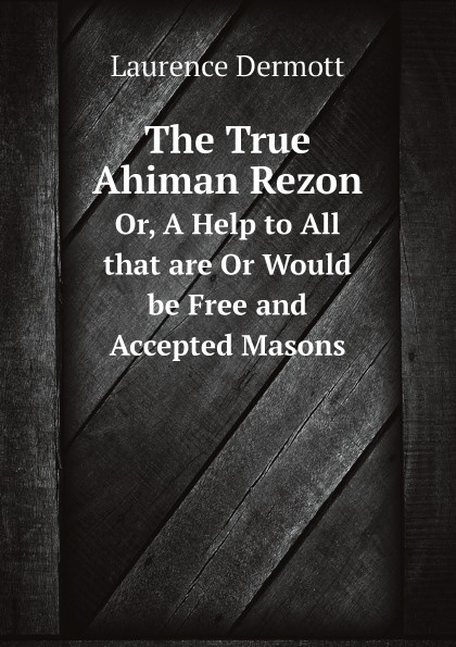 Laurence Dermott The True Ahiman Rezon. Or, A Help to All that are Or Would be Free and Accepted Masons