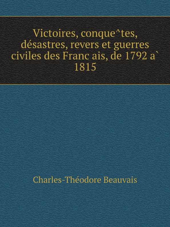 Charles-Théodore Beauvais Victoires, conquetes, desastres, revers et guerres civiles des Francais, de 1792 a 1815