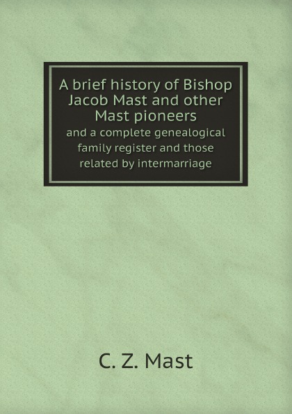 C. Z. Mast A brief history of Bishop Jacob Mast and other Mast pioneers. and a complete genealogical family register and those related by intermarriage