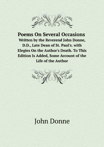 Poems On Several Occasions. Written by the Reverend John Donne, D.D., Late Dean of St. Paul.s. with Elegies On the Author.s Death. To This Edition Is Added, Some Account of the Life of the Author