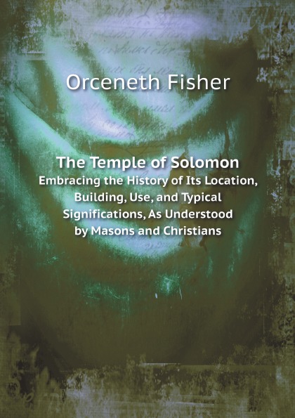 Orceneth Fisher The Temple of Solomon. Embracing the History of Its Location, Building, Use, and Typical Significations, As Understood by Masons and Christians
