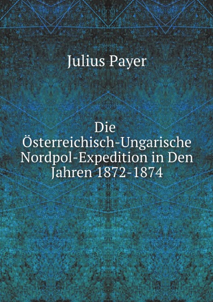 Julius Payer Die Osterreichisch-Ungarische Nordpol-Expedition in Den Jahren 1872-1874