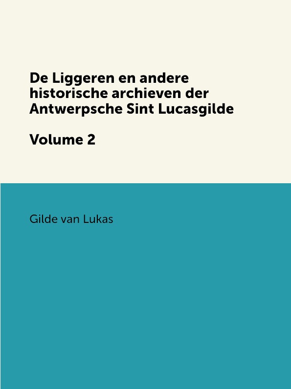 Gilde van Lukas De Liggeren en andere historische archieven der Antwerpsche Sint Lucasgilde. Volume 2 Gilde van Lukas De Liggeren en andere historische archieven der Antwerpsche Sint Lucasgilde. Volume 2