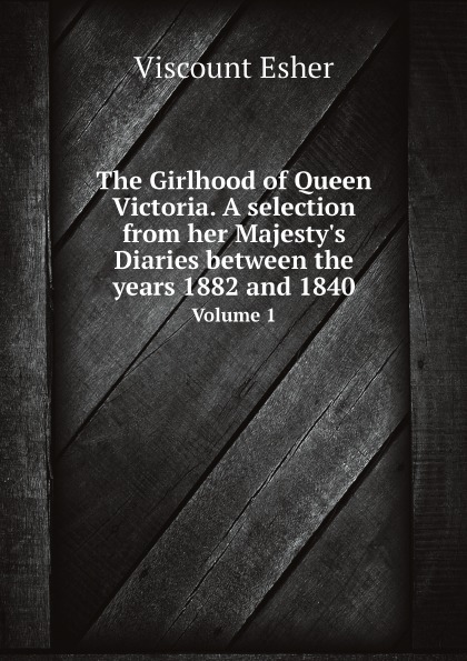Viscount Esher The Girlhood of Queen Victoria. A selection from her Majesty.s Diaries between the years 1882 and 1840. Volume 1