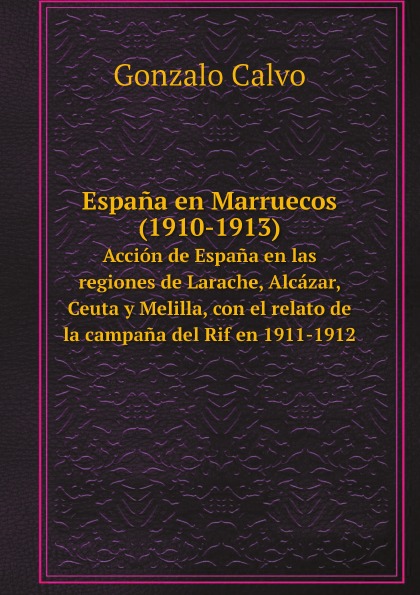 Gonzalo Calvo Espana en Marruecos (1910-1913). Accion de Espana en las regiones de Larache, Alcazar, Ceuta y Melilla, con el relato de la campana del Rif en 1911-1912