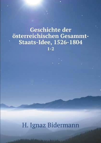 H. Ignaz Bidermann Geschichte der osterreichischen Gesammt-Staats-Idee, 1526-1804. 1-2