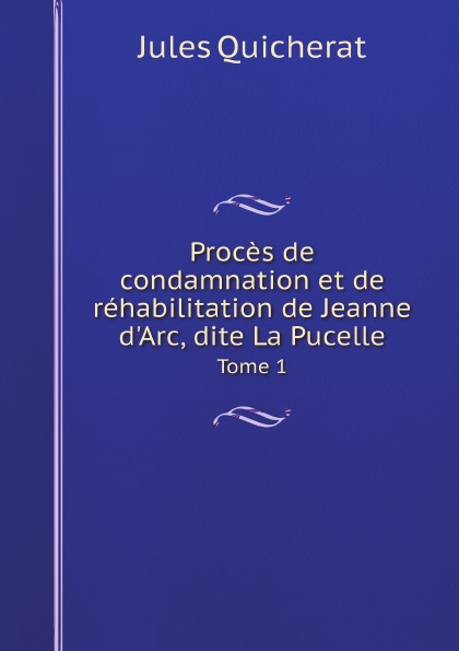 Jules Quicherat Proces de condamnation et de rehabilitation de Jeanne d.Arc, dite La Pucelle. Tome 1