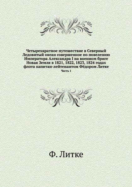 Четырехкратное путешествие в Северный Ледовитый океан совершенное по повелению Императора Александра I на военном бриге Новая Земля в 1821, 1822, 1823, 1824 годах флота капитан-лейтенантом Ф.дором Литке. Часть 1