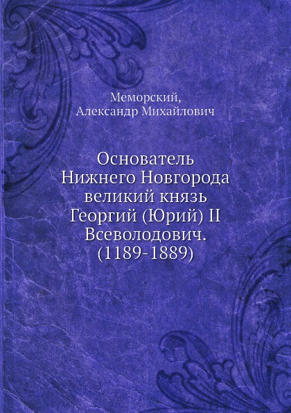 Основатель Нижнего Новгорода великий князь Георгий (Юрий) II Всеволодович. (1189-1889)