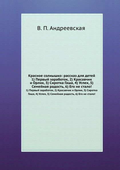 Красное солнышко: рассказ для детей. 1) Первый заработок, 2) Красавчик и Орлик, 3) Сиротка Гаша, 4) Успех, 5) Семейная радость, 6) Его не стало.