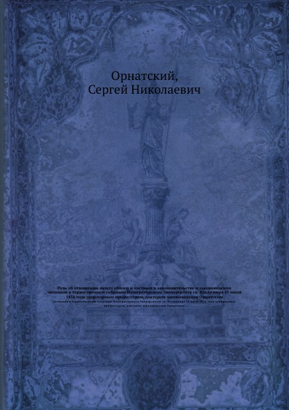 Речь об отношении между общим и частным в законодательстве и законоведении. читанная в торжественном собрании Императорского Университета св. Владимира 15 июля 1836 года ординарным профессором, доктором законоведения Орнатским