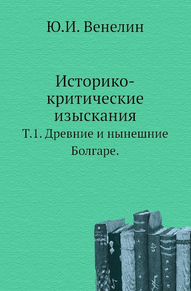 Историко-критические изыскания. Т. 1. Древние и нынешние Болгаре.