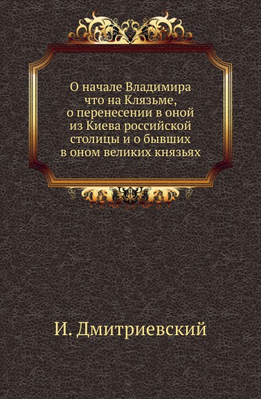 О начале Владимира что на Клязьме, о перенесении в оной из Киева российской столицы и о бывших в оном великих князьях.