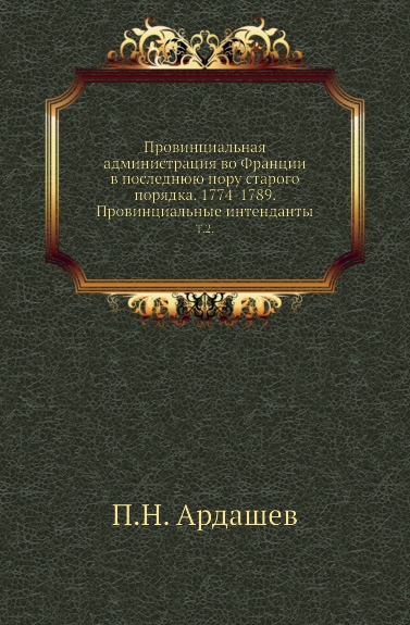 Провинциальная администрация во Франции в последнюю пору старого порядка. 1774-1789. Провинциальные интенданты. Том 2