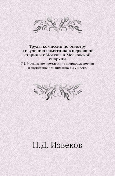 Труды комиссии по осмотру и изучению памятников церковной старины г.Москвы и Московской епархии. Том 2. Московские кремлевские дворцовые церкви и служившие при них лица в XVII веке