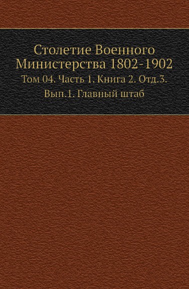 Столетие Военного Министерства 1802-1902. Том 4. Часть 1. Книга 2. Отд.3. Выпуск 1. Главный штаб