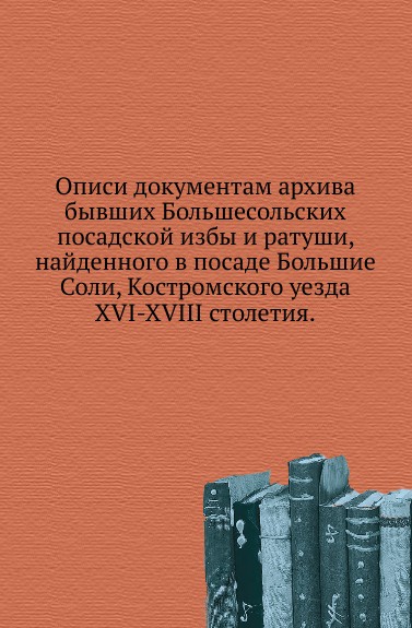 Описи документам архива бывших Большесольских посадской избы и ратуши, найденного в посаде Большие Соли, Костромского уезда. XVI-XVIII столетия