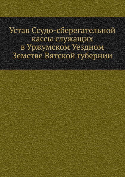 Коллектив авторов Устав Ссудо-сберегательной кассы служащих в Уржумском Уездном Земстве Вятской губернии Коллектив авторов Устав Ссудо-сберегательной кассы служащих в Уржумском Уездном Земстве Вятской губернии