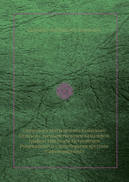 Переписка Митрополита Киевского Евгения с государственным канцлером графом Николаем Петровичем Румянцевым и с некоторыми другими современниками