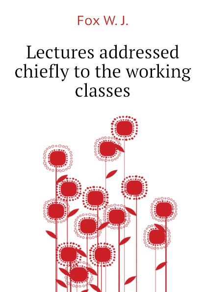 Lectures addressed chiefly to the working classes