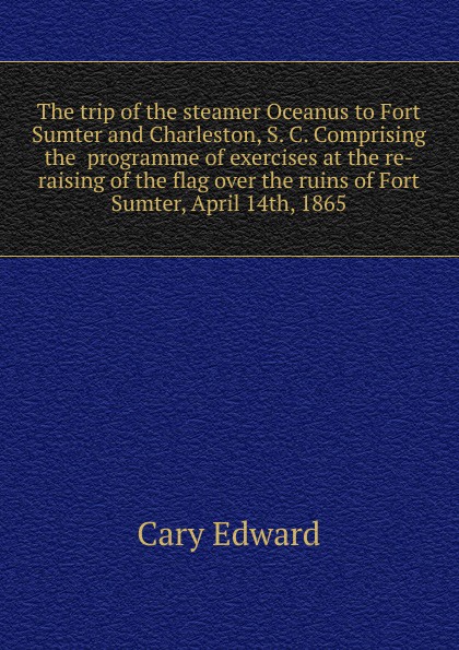 The trip of the steamer Oceanus to Fort Sumter and Charleston, S. C. Comprising the  programme of exercises at the re-raising of the flag over the ruins of Fort Sumter, April 14th, 1865