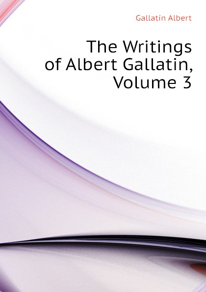 The Writings of Albert Gallatin, Volume 3