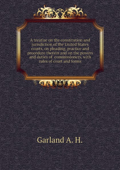 A treatise on the constitution and jurisdiction of the United States courts, on pleading, practice and procedure therein and on the powers and duties of  commissioners, with rules of court and forms