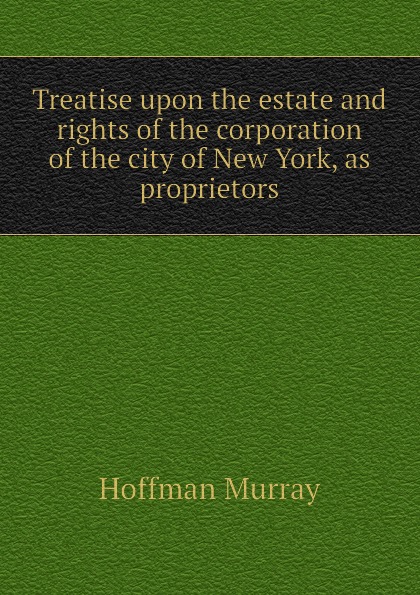 Treatise upon the estate and rights of the corporation of the city of New York, as proprietors