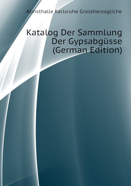 Kunsthalle Karlsruhe Grossherzogliche Katalog Der Sammlung Der Gypsabgusse (German Edition)