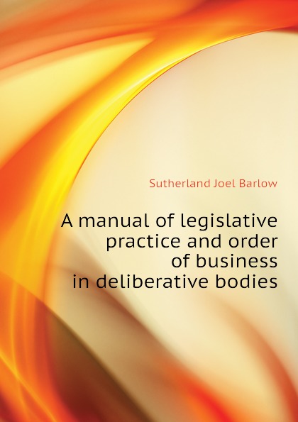 A manual of legislative practice and order of business in deliberative bodies