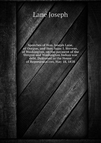 Speeches of Hon. Joseph Lane, of Oregon, and Hon. Isaac I. Stevens, of Washington, on the payment of the Oregon and Washington Indian war debt. Delivered in the House of Representatives, May 18, 1858