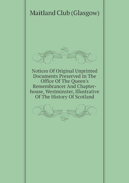 Notices Of Original Unprinted Documents Preserved In The Office Of The Queens Remembrancer And Chapter-house, Westminster, Illustrative Of The History Of Scotland