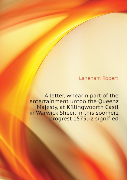 A letter, whearin part of the entertainment untoo the Queenz Majesty, at Killingwoorth Castl in Warwick Sheer, in this soomerz progrest 1575, iz signified