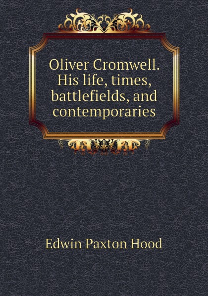 Hood Edwin Paxton Oliver Cromwell. His life, times, battlefields, and contemporaries