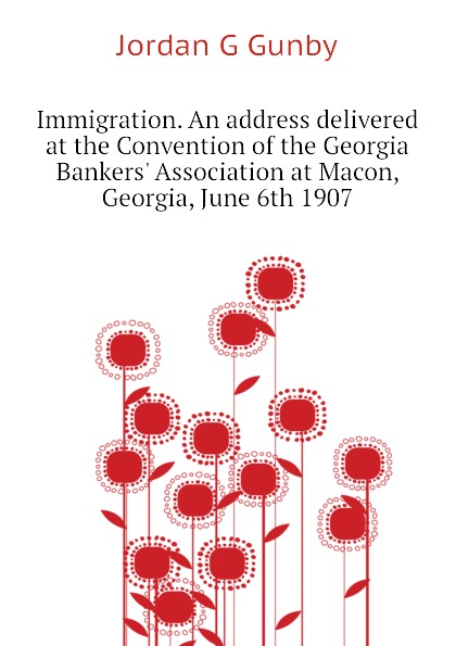 Immigration. An address delivered at the Convention of the Georgia Bankers Association at Macon, Georgia, June 6th 1907