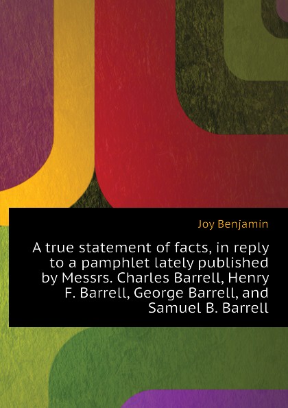 A true statement of facts, in reply to a pamphlet lately published by Messrs. Charles Barrell, Henry F. Barrell, George Barrell, and Samuel B. Barrell