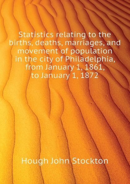 Statistics relating to the births, deaths, marriages, and movement of population in the city of Philadelphia, from January 1, 1861, to January 1, 1872