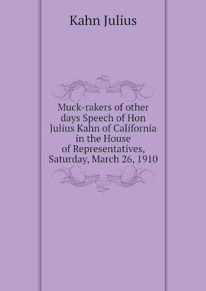 Muck-rakers of other days Speech of Hon Julius Kahn of California in the House of Representatives, Saturday, March 26, 1910