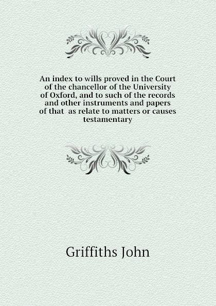 An index to wills proved in the Court of the chancellor of the University of Oxford, and to such of the records and other instruments and papers of that  as relate to matters or causes testamentary