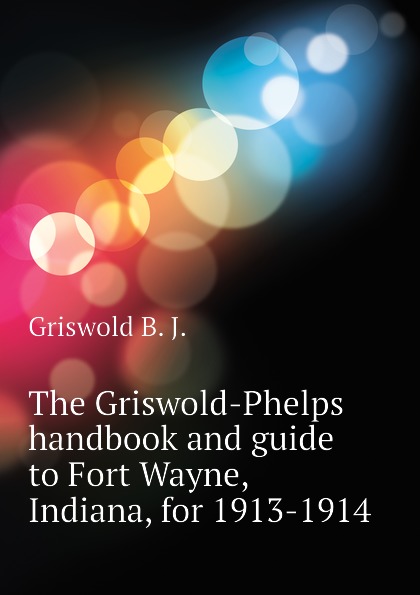 Griswold B. J. The Griswold-Phelps handbook and guide to Fort Wayne, Indiana, for 1913-1914