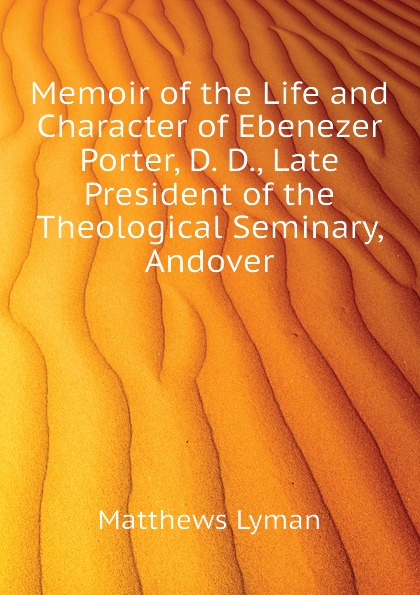 Memoir of the Life and Character of Ebenezer Porter, D. D., Late President of the Theological Seminary, Andover