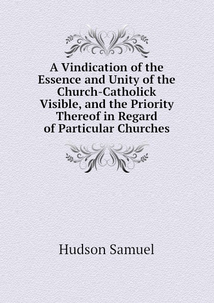 A Vindication of the Essence and Unity of the Church-Catholick Visible, and the Priority Thereof in Regard of Particular Churches