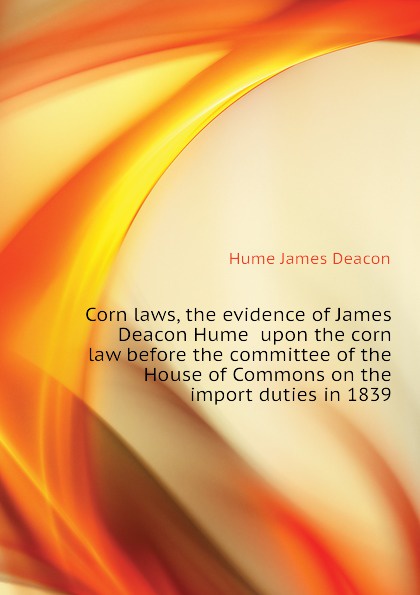 Corn laws, the evidence of James Deacon Hume  upon the corn law before the committee of the House of Commons on the import duties in 1839
