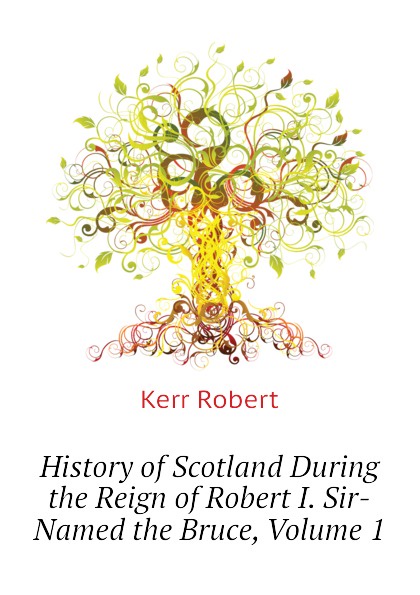 History of Scotland During the Reign of Robert I. Sir-Named the Bruce, Volume 1