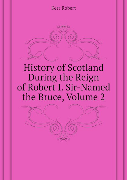 History of Scotland During the Reign of Robert I. Sir-Named the Bruce, Volume 2