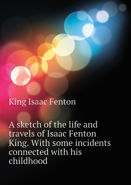 A sketch of the life and travels of Isaac Fenton King. With some incidents connected with his childhood